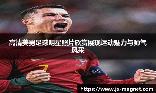 高清美男足球明星照片欣赏展现运动魅力与帅气风采